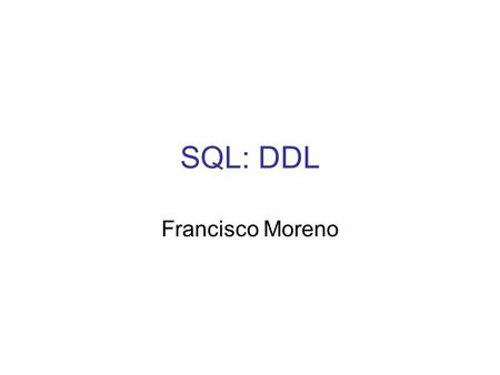 SQL: DDL Francisco Moreno. SQL: DDL DDL: Lenguaje de Definición de Datos Permite crear objetos en la BD Tipos de objetos: - Tablas: corresponden a las.