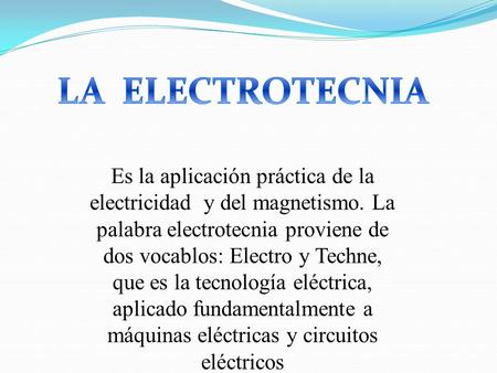 LA ELECTROTECNIA Es la aplicación práctica de la electricidad y del magnetismo. La palabra electrotecnia proviene de dos vocablos: Electro y Techne,