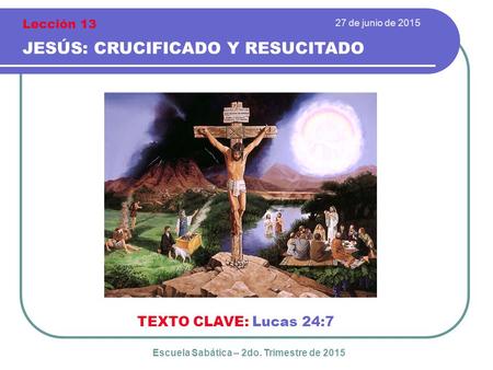27 de junio de 2015 JESÚS: CRUCIFICADO Y RESUCITADO TEXTO CLAVE: Lucas 24:7 Escuela Sabática – 2do. Trimestre de 2015 Lección 13.