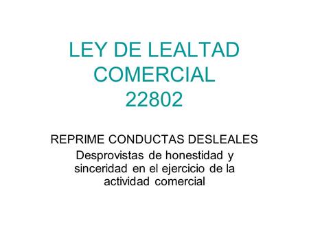 LEY DE LEALTAD COMERCIAL 22802 REPRIME CONDUCTAS DESLEALES Desprovistas de honestidad y sinceridad en el ejercicio de la actividad comercial.