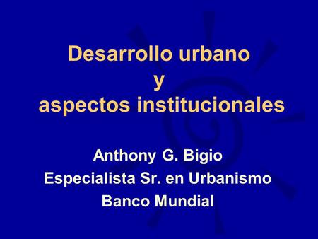 Desarrollo urbano y aspectos institucionales Anthony G. Bigio Especialista Sr. en Urbanismo Banco Mundial.