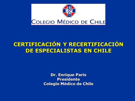 CERTIFICACIÓN Y RECERTIFICACIÓN DE ESPECIALISTAS EN CHILE Dr. Enrique Paris Presidente Colegio Médico de Chile.