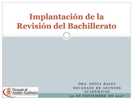 DRA. SONIA BALET DECANATO DE ASUNTOS ACADÉMICOS 30 DE NOVIEMBRE DE 2007 Implantación de la Revisión del Bachillerato.