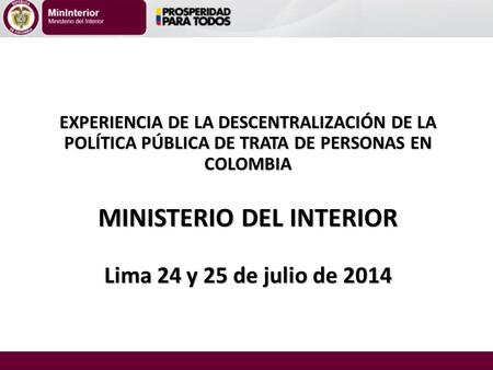 EXPERIENCIA DE LA DESCENTRALIZACIÓN DE LA POLÍTICA PÚBLICA DE TRATA DE PERSONAS EN COLOMBIA MINISTERIO DEL INTERIOR Lima 24 y 25 de julio de 2014.