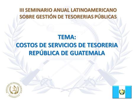 III SEMINARIO ANUAL LATINOAMERICANO SOBRE GESTIÓN DE TESORERIAS PÚBLICAS TEMA: COSTOS DE SERVICIOS DE TESORERIA REPÚBLICA DE GUATEMALA.