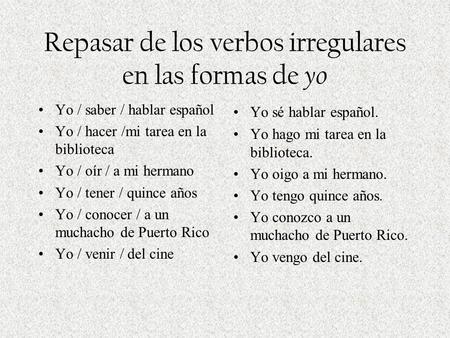 Repasar de los verbos irregulares en las formas de yo Yo / saber / hablar español Yo / hacer /mi tarea en la biblioteca Yo / oír / a mi hermano Yo / tener.