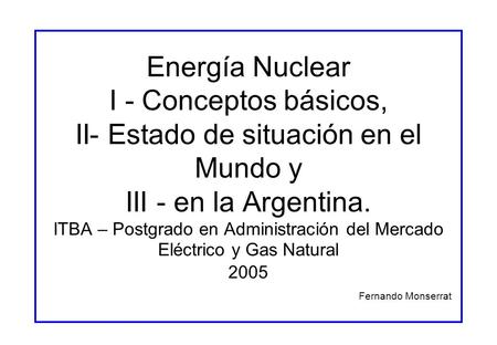 Energía Nuclear I - Conceptos básicos, II- Estado de situación en el Mundo y III - en la Argentina. ITBA – Postgrado en Administración del Mercado Eléctrico.