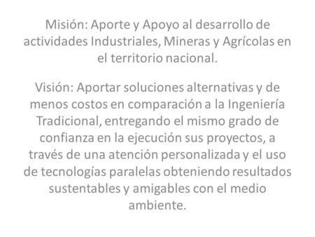 Misión: Aporte y Apoyo al desarrollo de actividades Industriales, Mineras y Agrícolas en el territorio nacional. Visión: Aportar soluciones alternativas.