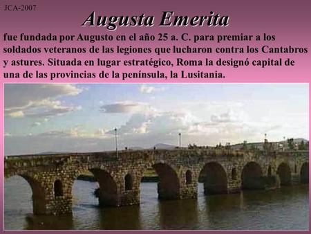 Augusta Emerita fue fundada por Augusto en el año 25 a. C. para premiar a los soldados veteranos de las legiones que lucharon contra los Cantabros y astures.