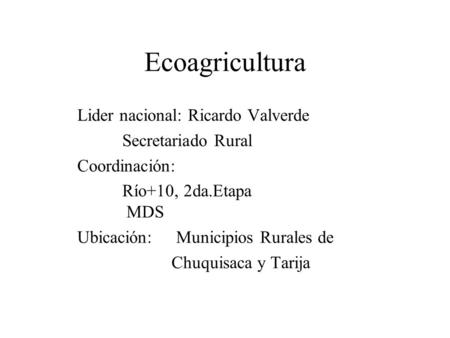 Ecoagricultura Lider nacional: Ricardo Valverde Secretariado Rural Coordinación: Río+10, 2da.Etapa MDS Ubicación: Municipios Rurales de Chuquisaca y Tarija.