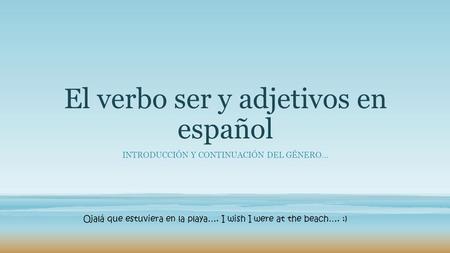 El verbo ser y adjetivos en español INTRODUCCIÓN Y CONTINUACIÓN DEL GÉNERO… Ojalá que estuviera en la playa…. I wish I were at the beach…. :)