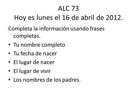 ALC 73 Hoy es lunes el 16 de abril de 2012. Completa la información usando frases completas. Tu nombre completo Tu fecha de nacer El lugar de nacer El.