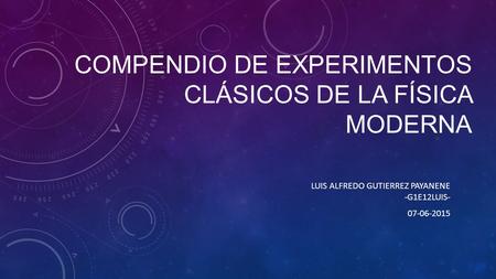 COMPENDIO DE EXPERIMENTOS CLÁSICOS DE LA FÍSICA MODERNA LUIS ALFREDO GUTIERREZ PAYANENE -G1E12LUIS- 07-06-2015.