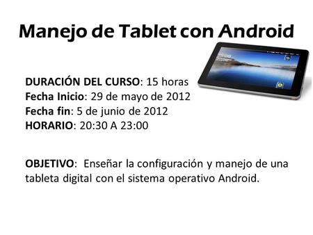 Manejo de Tablet con Android DURACIÓN DEL CURSO: 15 horas Fecha Inicio: 29 de mayo de 2012 Fecha fin: 5 de junio de 2012 HORARIO: 20:30 A 23:00 OBJETIVO: