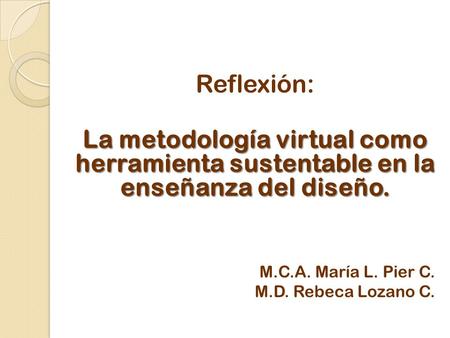 Reflexión: La metodología virtual como herramienta sustentable en la enseñanza del diseño. M.C.A. María L. Pier C. M.D. Rebeca Lozano C.