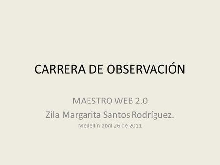 CARRERA DE OBSERVACIÓN MAESTRO WEB 2.0 Zila Margarita Santos Rodríguez. Medellín abril 26 de 2011.