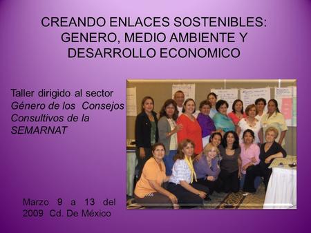 CREANDO ENLACES SOSTENIBLES: GENERO, MEDIO AMBIENTE Y DESARROLLO ECONOMICO Marzo 9 a 13 del 2009 Cd. De México Taller dirigido al sector Género de los.