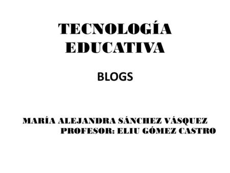 TECNOLOGÍA EDUCATIVA BLOGS MARÍA ALEJANDRA SÁNCHEZ VÁSQUEZ PROFESOR: ELIU GÓMEZ CASTRO.