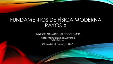 FUNDAMENTOS DE FÍSICA MODERNA RAYOS X UNIVERSIDAD NACIONAL DE COLOMBIA Víctor Manuel López Mayorga G2E18victor Clase del 19 de mayo 2015.