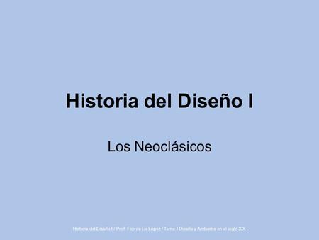 Historia del Diseño I / Prof. Flor de Lis López / Tema I Diseño y Ambiente en el siglo XIX Historia del Diseño I Los Neoclásicos.