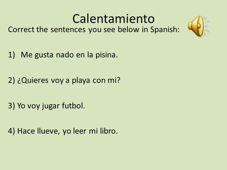 Calentamiento Correct the sentences you see below in Spanish: 1)Me gusta nado en la pisina. 2) ¿Quieres voy a playa con mi? 3) Yo voy jugar futbol. 4)