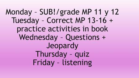 Monday – SUB!/grade MP 11 y 12 Tuesday – Correct MP 13-16 + practice activities in book Wednesday – Questions + Jeopardy Thursday – quiz Friday – listening.