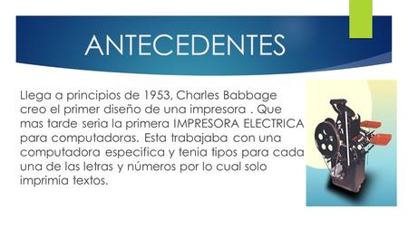 ANTECEDENTES Llega a principios de 1953, Charles Babbage creo el primer diseño de una impresora . Que mas tarde seria la primera IMPRESORA ELECTRICA.