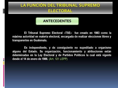 LA FUNCIÓN DEL TRIBUNAL SUPREMO ELECTORAL El Tribunal Supremo Electoral –TSE– fue creado en 1983 como la máxima autoridad en materia electoral, encargada.