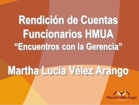 Rendición de Cuentas Funcionarios HMUA “Encuentros con la Gerencia” Martha Lucía Vélez Arango Rendición de Cuentas Funcionarios HMUA “Encuentros con la.