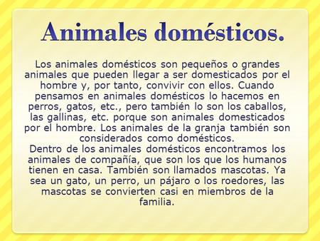 Animales domésticos. Los animales domésticos son pequeños o grandes animales que pueden llegar a ser domesticados por el hombre y, por tanto, convivir.