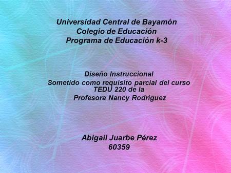 Diseño Instruccional Sometido como requisito parcial del curso TEDU 220 de la Profesora Nancy Rodríguez Universidad Central de Bayamón Colegio de Educación.