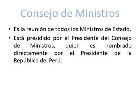 Consejo de Ministros Es la reunión de todos los Ministros de Estado. Está presidido por el Presidente del Consejo de Ministros, quien es nombrado directamente.