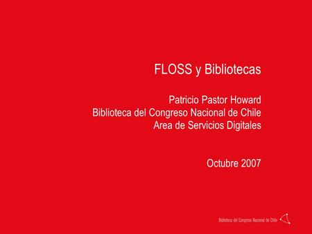 FLOSS y Bibliotecas Patricio Pastor Howard Biblioteca del Congreso Nacional de Chile Area de Servicios Digitales Octubre 2007.