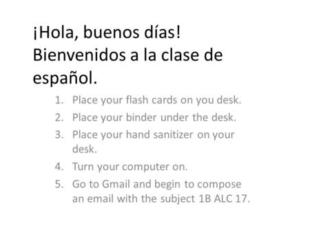¡Hola, buenos días! Bienvenidos a la clase de español. 1.Place your flash cards on you desk. 2.Place your binder under the desk. 3.Place your hand sanitizer.