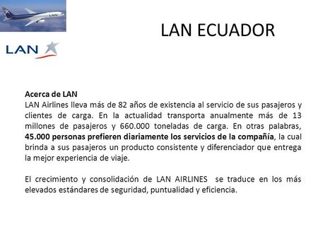 LAN ECUADOR Acerca de LAN LAN Airlines lleva más de 82 años de existencia al servicio de sus pasajeros y clientes de carga. En la actualidad transporta.