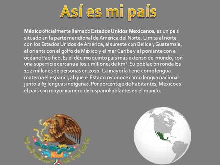 Así es mi país México oficialmente llamado Estados Unidos Mexicanos, es un país situado en la parte meridional de América del Norte. Limita al norte con.