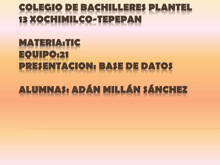 COLEGIO DE BACHILLERES PLANTEL 13 XOCHIMILCO-TEPEPAN MATERIA:TIC EQUIPO:21 PRESENTACION: BASE DE DATOS ALUMNAS: Adán Millán Sánchez.