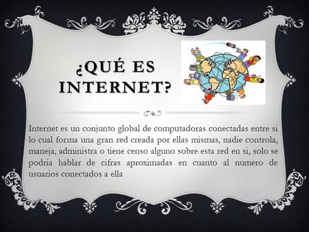 ¿Qué ES INTERNET? Internet es un conjunto global de computadoras conectadas entre si lo cual forma una gran red creada por ellas mismas, nadie controla,