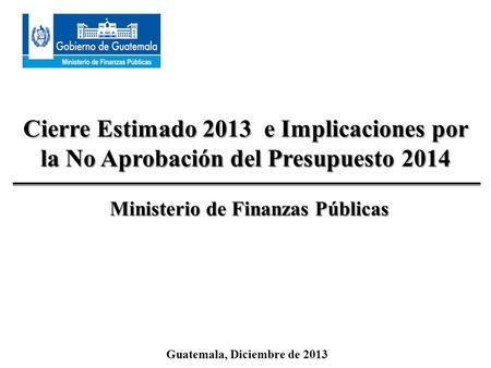 Cierre Estimado 2013 e Implicaciones por la No Aprobación del Presupuesto 2014 Guatemala, Diciembre de 2013 Ministerio de Finanzas Públicas.