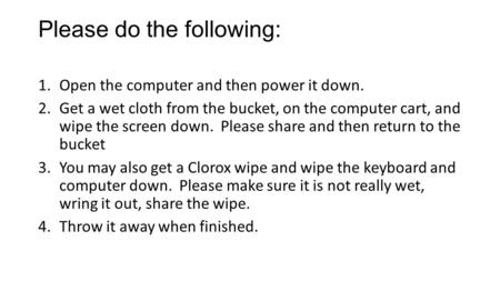 Please do the following: 1.Open the computer and then power it down. 2.Get a wet cloth from the bucket, on the computer cart, and wipe the screen down.