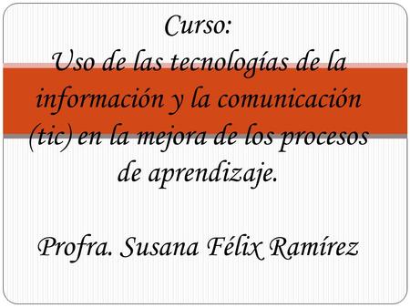 Curso: Uso de las tecnologías de la información y la comunicación (tic) en la mejora de los procesos de aprendizaje. Profra. Susana Félix Ramírez.
