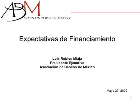 1 Expectativas de Financiamiento Luis Robles Miaja Presidente Ejecutivo Asociación de Bancos de México Mayo 27, 2009.