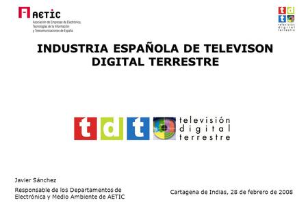 INDUSTRIA ESPAÑOLA DE TELEVISON DIGITAL TERRESTRE Javier Sánchez Responsable de los Departamentos de Electrónica y Medio Ambiente de AETIC Cartagena de.