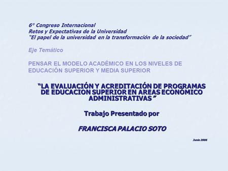 “LA EVALUACIÓN Y ACREDITACIÓN DE PROGRAMAS DE EDUCACION SUPERIOR EN AREAS ECONÓMICO ADMINISTRATIVAS” Trabajo Presentado por FRANCISCA PALACIO SOTO Junio.