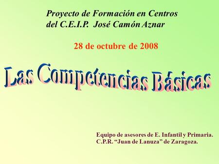 Proyecto de Formación en Centros del C.E.I.P. José Camón Aznar 28 de octubre de 2008 Equipo de asesores de E. Infantil y Primaria. C.P.R. “Juan de Lanuza”