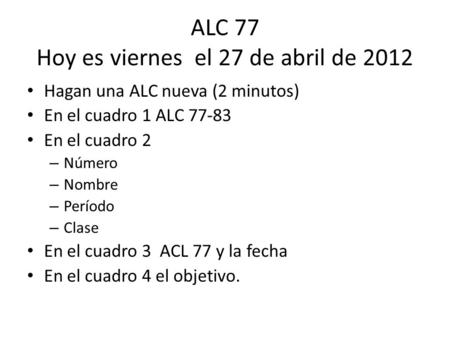 ALC 77 Hoy es viernes el 27 de abril de 2012 Hagan una ALC nueva (2 minutos) En el cuadro 1 ALC 77-83 En el cuadro 2 – Número – Nombre – Período – Clase.