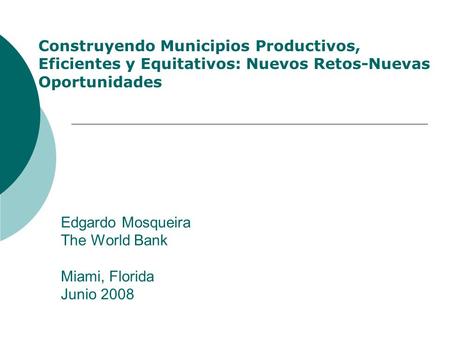 Edgardo Mosqueira The World Bank Miami, Florida Junio 2008 Construyendo Municipios Productivos, Eficientes y Equitativos: Nuevos Retos-Nuevas Oportunidades.