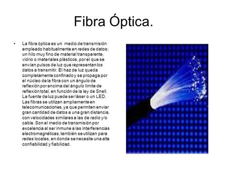 Fibra Óptica. La fibra óptica es un medio de transmisión empleado habitualmente en redes de datos; un hilo muy fino de material transparente, vidrio o.