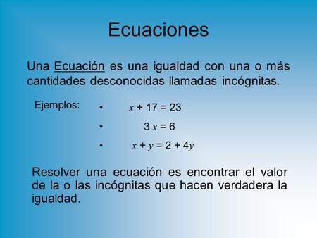 Ecuaciones Una Ecuación es una igualdad con una o más cantidades desconocidas llamadas incógnitas. Ejemplos: x + 17 = 23 3 x = 6 x + y = 2 + 4y Resolver.