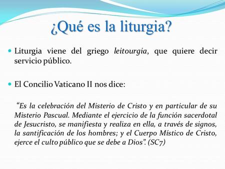 ¿Qué es la liturgia? Liturgia viene del griego leitourgia, que quiere decir servicio público. El Concilio Vaticano II nos dice: “Es la celebración del.